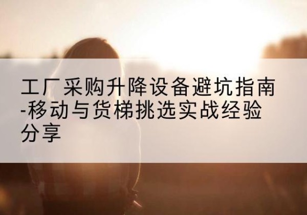 高平移动式升降机怎么选-工厂采购升降设备避坑指南-移动与货梯挑选实战经验分享