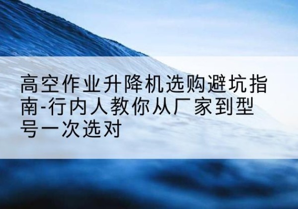 高平升降平台厂家-高空作业升降机选购避坑指南-行内人教你从厂家到型号一次选对
