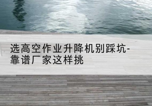 高平剪叉式升降机厂家-选高空作业升降机别踩坑-靠谱厂家这样挑