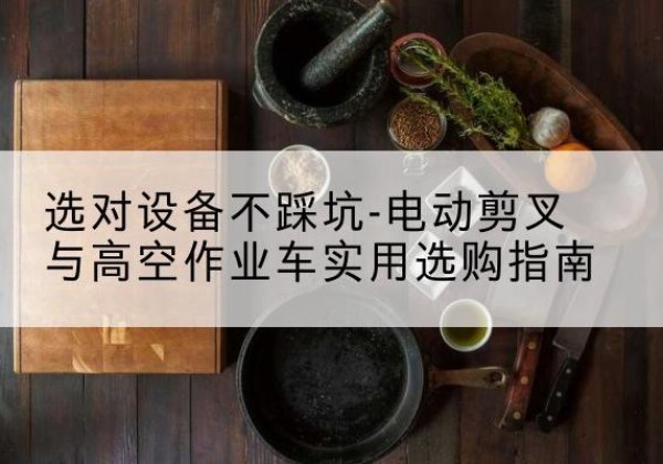 高平电动剪叉升降平台怎么选-选对设备不踩坑-电动剪叉与高空作业车实用选购指南