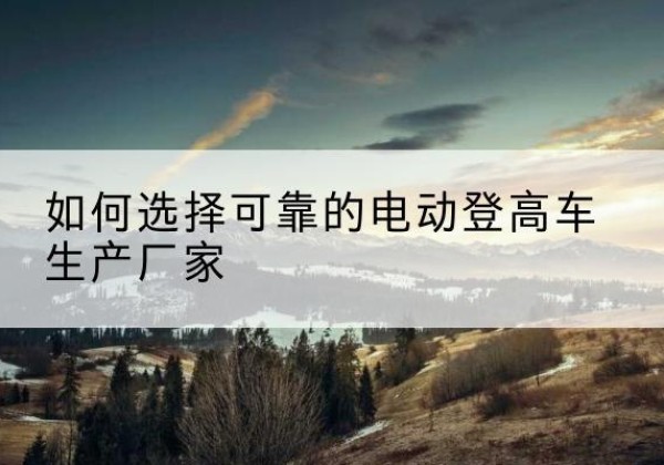高平电动登高车厂家-如何选择可靠的电动登高车生产厂家