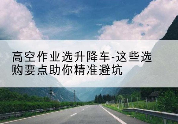 高平升降车厂家-高空作业选升降车-这些选购要点助你*避坑
