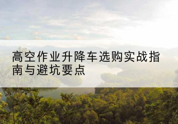 高平升降车怎么选-高空作业升降车选购实战指南与避坑要点