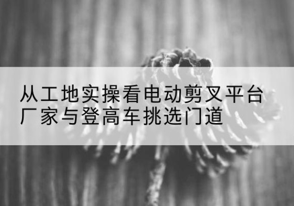 高平电动剪叉升降平台厂家-从工地实操看电动剪叉平台厂家与登高车挑选门道