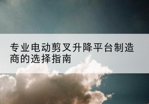 高平电动剪叉升降平台厂家-专业电动剪叉升降平台制造商的选择指南